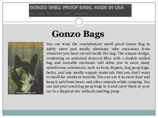 Gonzo Bags
You can trust the revolutionary smell proof Gonzo Bag to
safely store and totally eliminate odor emissions from
whatever you have stored inside the bag. The unique design,
combining an activated charcoal filter with a double walled
bag and reusable enclosure will allow you to store many
odoriferous substances, such as food, diapers, dog poop bags,
herbs, and any smelly organic materials that you don't want
to smell for weeks or months. You can use it to store food and
keep it safe from bears and other animals while camping. You
can put your used dog poop bags in it and carry them in your
car to a disposal site without smelling poop.
 