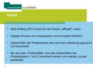 12
Stand
• Seit Anfang 2013 sind wir mit Goobi „offiziell“ online
• Digitale Drucke und Autographen sind komplett überführt
• Zeitschriften der Projektphase drei sind fast vollständig gescannt
und bearbeitet
• Bis auf zwei „Problemfälle“ sind alle Zeitschriften der
Projektphasen 1 und 2 importiert worden und werden zurzeit
bearbeitet
 