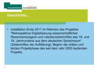 2
Geschichte...
• Installation Ende 2011 im Rahmen des Projektes
"Retrospektive Digitalisierung wissenschaftlicher
Rezensionsorgane und Literaturzeitschriften des 18. und
19. Jahrhunderts aus dem deutschen Sprachraum“
(Zeitschriften der Aufklärung), Beginn der dritten und
letzten Projektphase des seit dem Jahr 2000 laufenden
Projekts
 