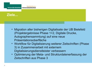 3
Ziele...
• Migration aller bisherigen Digitalisate der UB Bielefeld
(Projektergebnisse Phase 1+2, Digitale Drucke,
Autographensammlung) auf eine neue
Präsentationsoberfläche
• Workflow für Digitalisierung weiterer Zeitschriften (Phase
3) in Zusammenarbeit mit externem
Digitalisierungsdienstleister verbessern
• Optimierung der Meta- und Strukturdatenerfassung der
Zeitschriften aus Phase 3
 