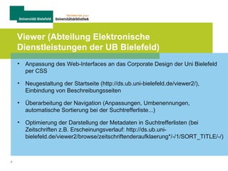 7
Viewer (Abteilung Elektronische
Dienstleistungen der UB Bielefeld)
• Anpassung des Web-Interfaces an das Corporate Design der Uni Bielefeld
per CSS
• Neugestaltung der Startseite (http://ds.ub.uni-bielefeld.de/viewer2/),
Einbindung von Beschreibungsseiten
• Überarbeitung der Navigation (Anpassungen, Umbenennungen,
automatische Sortierung bei der Suchtrefferliste...)
• Optimierung der Darstellung der Metadaten in Suchtrefferlisten (bei
Zeitschriften z.B. Erscheinungsverlauf: http://ds.ub.uni-
bielefeld.de/viewer2/browse/zeitschriftenderaufklaerung*/-/1/SORT_TITLE/-/)
 