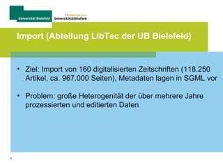 8
Import (Abteilung LibTec der UB Bielefeld)
• Ziel: Import von 160 digitalisierten Zeitschriften (118.250
Artikel, ca. 967.000 Seiten), Metadaten lagen in SGML vor
• Problem: große Heterogenität der über mehrere Jahre
prozessierten und editierten Daten
 