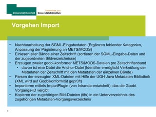9
Vorgehen Import
• Nachbearbeitung der SGML-Eingabedaten (Ergänzen fehlender Kategorien,
Anpassung der Paginierung an METS/MODS)
• Einlesen aller Bände einer Zeitschrift (sortieren der SGML-Eingabe-Daten und
der zugeordneten Bildverzeichnisse)
• Erzeugen zweier goobi-konformer METS/MODS-Dateien pro Zeitschriftenband
• davon ist eine Datei die Anchor-Datei (Identifier ermöglicht Verknüfung der
Metadaten der Zeitschrift mit den Metadaten der einzelnen Bände)
• Parsen der erzeugten XML-Dateien mit Hilfe der UGH Java Metadaten Bibliothek
(XML wird auf Goobikonformität geprüft)
• Importieren mittels ImportPlugin (von Intranda entwickelt), das die Goobi-
Vorgangs-ID vergibt
• Kopieren der zugehörigen Bild-Dateien (tifs) in ein Unterverzeichnis des
zugehörigen Metadaten-Vorgangsverzeichnis
 