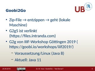 Goobi2Go
• Zip-File → entzippen → geht (lokale
Maschine)
• G2g5 ist verlinkt
(https://files.intranda.com)
• G2g von IIIF-Workshop Göttingen 2019 (
https://goobi.io/workshops/iiif2019/)
– Voraussetzung/Linux (Java 8)
– Aktuell: Java 11
25.09.2019 Dr. M. Voss / Goobi2Go – Test-Server? 5
 