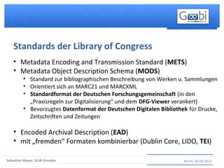 Berlin, 04.09.2013Sebastian Meyer, SLUB Dresden
• Metadata Encoding and Transmission Standard (METS)
• Metadata Object Description Schema (MODS)
• Standard zur bibliographischen Beschreibung von Werken u. Sammlungen
• Orientiert sich an MARC21 und MARCXML
• Standardformat der Deutschen Forschungsgemeinschaft (in den
„Praxisregeln zur Digitalisierung“ und dem DFG-Viewer verankert)
• Bevorzugtes Datenformat der Deutschen Digitalen Bibliothek für Drucke,
Zeitschriften und Zeitungen
• Encoded Archival Description (EAD)
• mit „fremden“ Formaten kombinierbar (Dublin Core, LIDO, TEI)
Standards der Library of Congress
 