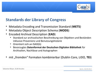 Berlin, 04.09.2013Sebastian Meyer, SLUB Dresden
• Metadata Encoding and Transmission Standard (METS)
• Metadata Object Description Schema (MODS)
• Encoded Archival Description (EAD)
• Standard zur archivalischen Beschreibung von Objekten und Beständen
inklusive Provenienz und Benutzungshistorie
• Orientiert sich an ISAD(G)
• Bevorzugtes Datenformat der Deutschen Digitalen Bibliothek für
Archivalien, Nachlässe und Autographen
• mit „fremden“ Formaten kombinierbar (Dublin Core, LIDO, TEI)
Standards der Library of Congress
 