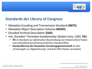 Berlin, 04.09.2013Sebastian Meyer, SLUB Dresden
• Metadata Encoding and Transmission Standard (METS)
• Metadata Object Description Schema (MODS)
• Encoded Archival Description (EAD)
• mit „fremden“ Formaten kombinierbar (Dublin Core, LIDO, TEI)
• TEI ist Standard zur editorischen Beschreibung von (historischen) Texten
und mittelalterlichen/frühneuzeitlichen Handschriften
• Standardformat der Deutschen Forschungsgemeinschaft (in den
„Praxisregeln zur Digitalisierung“ und dem DFG-Viewer verankert)
Standards der Library of Congress
 