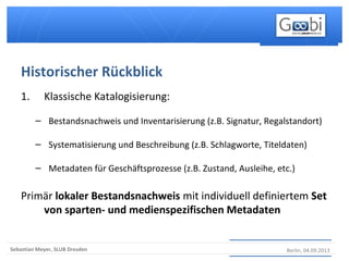 Berlin, 04.09.2013Sebastian Meyer, SLUB Dresden
1. Klassische Katalogisierung:
– Bestandsnachweis und Inventarisierung (z.B. Signatur, Regalstandort)
– Systematisierung und Beschreibung (z.B. Schlagworte, Titeldaten)
– Metadaten für Geschäftsprozesse (z.B. Zustand, Ausleihe, etc.)
Primär lokaler Bestandsnachweis mit individuell definiertem Set
von sparten- und medienspezifischen Metadaten
Historischer Rückblick
 