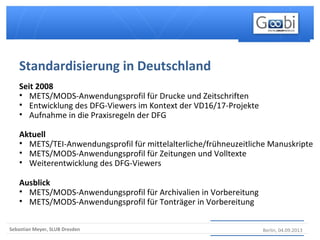 Berlin, 04.09.2013Sebastian Meyer, SLUB Dresden
Seit 2008
• METS/MODS-Anwendungsprofil für Drucke und Zeitschriften
• Entwicklung des DFG-Viewers im Kontext der VD16/17-Projekte
• Aufnahme in die Praxisregeln der DFG
Aktuell
• METS/TEI-Anwendungsprofil für mittelalterliche/frühneuzeitliche Manuskripte
• METS/MODS-Anwendungsprofil für Zeitungen und Volltexte
• Weiterentwicklung des DFG-Viewers
Ausblick
• METS/MODS-Anwendungsprofil für Archivalien in Vorbereitung
• METS/MODS-Anwendungsprofil für Tonträger in Vorbereitung
Standardisierung in Deutschland
 