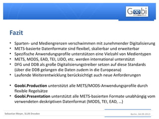 Berlin, 04.09.2013Sebastian Meyer, SLUB Dresden
• Sparten- und Mediengrenzen verschwimmen mit zunehmender Digitalisierung
• METS-basierte Datenformate sind flexibel, skalierbar und erweiterbar
• Spezifische Anwendungsprofile unterstützen eine Vielzahl von Medientypen
• METS, MODS, EAD, TEI, LIDO, etc. werden international unterstützt
• DFG und DDB als große Digitalisierungstreiber setzen auf diese Standards
(über die DDB gelangen die Daten zudem in die Europeana)
• Laufende Weiterentwicklung berücksichtigt auch neue Anforderungen
• Goobi.Production unterstützt alle METS/MODS-Anwendungsprofile durch
flexible Regelsätze
• Goobi.Presentation unterstützt alle METS-basierten Formate unabhängig vom
verwendeten deskriptiven Datenformat (MODS, TEI, EAD, …)
Fazit
 