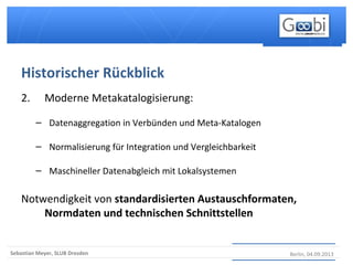 Berlin, 04.09.2013Sebastian Meyer, SLUB Dresden
2. Moderne Metakatalogisierung:
– Datenaggregation in Verbünden und Meta-Katalogen
– Normalisierung für Integration und Vergleichbarkeit
– Maschineller Datenabgleich mit Lokalsystemen
Notwendigkeit von standardisierten Austauschformaten,
Normdaten und technischen Schnittstellen
Historischer Rückblick
 