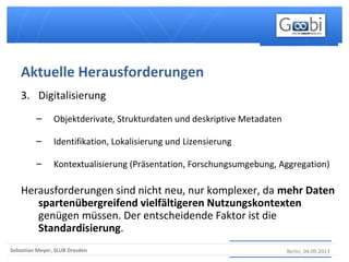 Berlin, 04.09.2013Sebastian Meyer, SLUB Dresden
3. Digitalisierung
– Objektderivate, Strukturdaten und deskriptive Metadaten
– Identifikation, Lokalisierung und Lizensierung
– Kontextualisierung (Präsentation, Forschungsumgebung, Aggregation)
Herausforderungen sind nicht neu, nur komplexer, da mehr Daten
spartenübergreifend vielfältigeren Nutzungskontexten
genügen müssen. Der entscheidende Faktor ist die
Standardisierung.
Aktuelle Herausforderungen
 