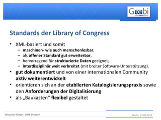 Berlin, 04.09.2013Sebastian Meyer, SLUB Dresden
• XML-basiert und somit
– maschinen- wie auch menschenlesbar,
– als offener Standard gut erweiterbar,
– hervorragend für strukturierte Daten geeignet,
– interdisziplinär weit verbreitet (mit breiter Software-Unterstützung).
• gut dokumentiert und von einer internationalen Community
aktiv weiterentwickelt
• orientieren sich an der etablierten Katalogisierungspraxis sowie
den Anforderungen der Digitalisierung
• als „Baukasten“ flexibel gestaltet
Standards der Library of Congress
 