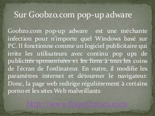 Sur Goobzo.com pop-up adware 
Goobzo.com pop-up adware est une méchante 
infection pour n'importe quel Windows basé sur 
PC. Il fonctionne comme un logiciel publicitaire qui 
irrite les utilisateurs avec continu pop ups de 
publicités sponsorisées et les liens à tous les coins 
de l'écran de l'ordinateur. En outre, il modifie les 
paramètres internet et détourner le navigateur. 
Donc, la page web redirige régulièrement à certains 
porno et les sitesWeb malveillants 
http://www.fixpcthreats.com 
 