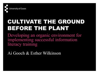 CULTIVATE THE GROUND
BEFORE THE PLANT
Developing an organic environment for
implementing successful information
literacy training
Ai Gooch & Esther Wilkinson
 