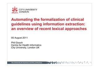 Automating the formalization of clinical
guidelines using information extraction:
an overview of recent lexical approaches

05 August 2011

Phil Gooch
Centre for Health Informatics
City University, London UK
 