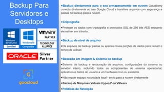 Backup Para
Servidores e
Desktops
●Backup diretamente para o seu armazenamento em nuvem CloudBerry
conecta diretamente ao seu Google Cloud e transfere arquivos com segurança e
pastas de backup para a nuvem.
●Criptografia
●Proteger os dados com criptografia e protocolos SSL de 256 bits AES enquanto
ele estiver em trânsito.
●Backup de nível de arquivo
●Os arquivos de backup, pastas ou apenas novas porções de dados para reduzir o
tempo de upload.
●Baseado em imagem & sistema de backup
●Sistema de backup e restauração de arquivos, configurações do sistema ou
servidor inteiro, incluindo todos os componentes do sistema operacional,
aplicativos e dados do usuário a um hardware novo ou existente.
●Não requer espaço na unidade local - envia para a nuvem diretamente
●Backup de Máquinas Virtuais Hyper-V ou VMware
●Políticas de Retenção
 