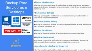 ●Nuvem e backup local
●Backup em nuvem ou criação de backup local se você quiser enviar apenas um
subconjunto de seus dados para a nuvem e manter o resto do seu armazenamento
de backup local.
●Backup nível de bloco
●Backup apenas partes modificadas ou novas de arquivos para adicioná-los ao
conjunto de dados on-line existente.
●Locais de rede de backup
●Backup de seus locais de rede, incluindo compartilhamentos de rede, dispositivos
NAS, unidades mapeadas, etc.
●Nuvem Para Nuvem
●Backup de dados de um local de armazenamento em nuvem para outra.
●Notificações de e-mail
●Configurar o recurso de notificação de e-mail personalizada para acompanhar
cada execução do seu backup e restaurar os planos remotamente.
●Agendamento e backup em tempo real
●Configure os backups horários, diários, semanais, mensais ou especifique sua
Backup Para
Servidores e
Desktops
 