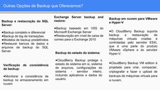 Outras Opções de Backup que Oferecemos?
Backup e restauração do SQL
Server:
●Backup completo e diferencial
●Backup do log de transações
●Modelos de backup predefinidos
●Restaurar bancos de dados e
arquivos de backup do SQL
Server
Exchange Server backup and
restore:
●Backup baseado em VSS do
Microsoft Exchange Server
●Restauração em nível de caixa de
correio para o Exchange 2010
Backup em nuvem para VMware
e Hyper-V
●O CloudBerry Backup suporta
backup e restauração de
máquinas virtuais criadas e
controladas pelo servidor ESXi,
que é uma parte do produto
VMware vSphere e do servidor
Hyper-V.
●CloudBerry Backup VM edition é
projetado para criar, compactar,
criptografar e fazer o upload de
backups de máquinas virtuais para
a nuvem.
Backup do estado do sistema:
●CloudBerry Backup protege o
estado do sistema em si, sistema
de arquivos, configurações do
sistema - servidor inteiro,
incluindo aplicativos e dados do
usuário.
Verificação de consistência
de backup:
●Monitorar a consistência de
backup no armazenamento em
nuvem
 