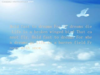 Hold fast to dreams For if dreams die
 Life is a broken winged bird That ca
nnot fly. Hold fast to dreams For whe
n dreams go Life is a barren field Fr
ozen with snow.
 