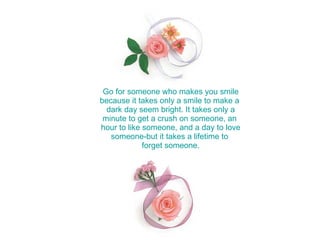Go for someone who makes you smile because it takes only a smile to make a  dark day seem bright. It takes only a minute to get a crush on someone, an  hour to like someone, and a day to love someone-but it takes a lifetime to  forget someone. 
