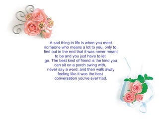 A sad thing in life is when you meet someone who means a lot to you, only to  find out in the end that it was never meant to be and you just have to let  go. The best kind of friend is the kind you can sit on a porch swing with,  never say a word, and then walk away feeling like it was the best  conversation you've ever had. 