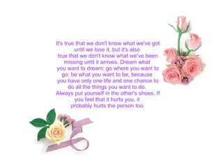 It's true that we don't know what we've got until we lose it, but it's also  true that we don't know what we've been missing until it arrives. Dream what  you want to dream; go where you want to go; be what you want to be, because  you have only one life and one chance to do all the things you want to do.  Always put yourself in the other's shoes. If you feel that it hurts you, it  probably hurts the person too. 