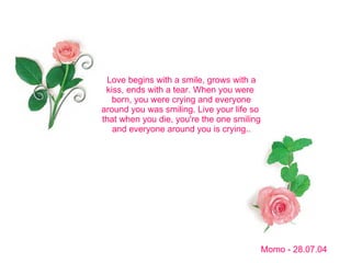 Love begins with a smile, grows with a kiss, ends with a tear. When you were  born, you were crying and everyone around you was smiling. Live your life so  that when you die, you're the one smiling and everyone around you is crying.. Momo - 28.07.04 