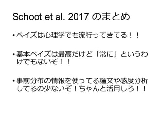 Schoot et al. 2017 のまとめ
• ベイズは心理学でも流行ってきてる！！
• 基本ベイズは最高だけど「常に」というわ
けでもないぞ！！
• 事前分布の情報を使ってる論文や感度分析
してるの少ないぞ！ちゃんと活用しろ！！
 