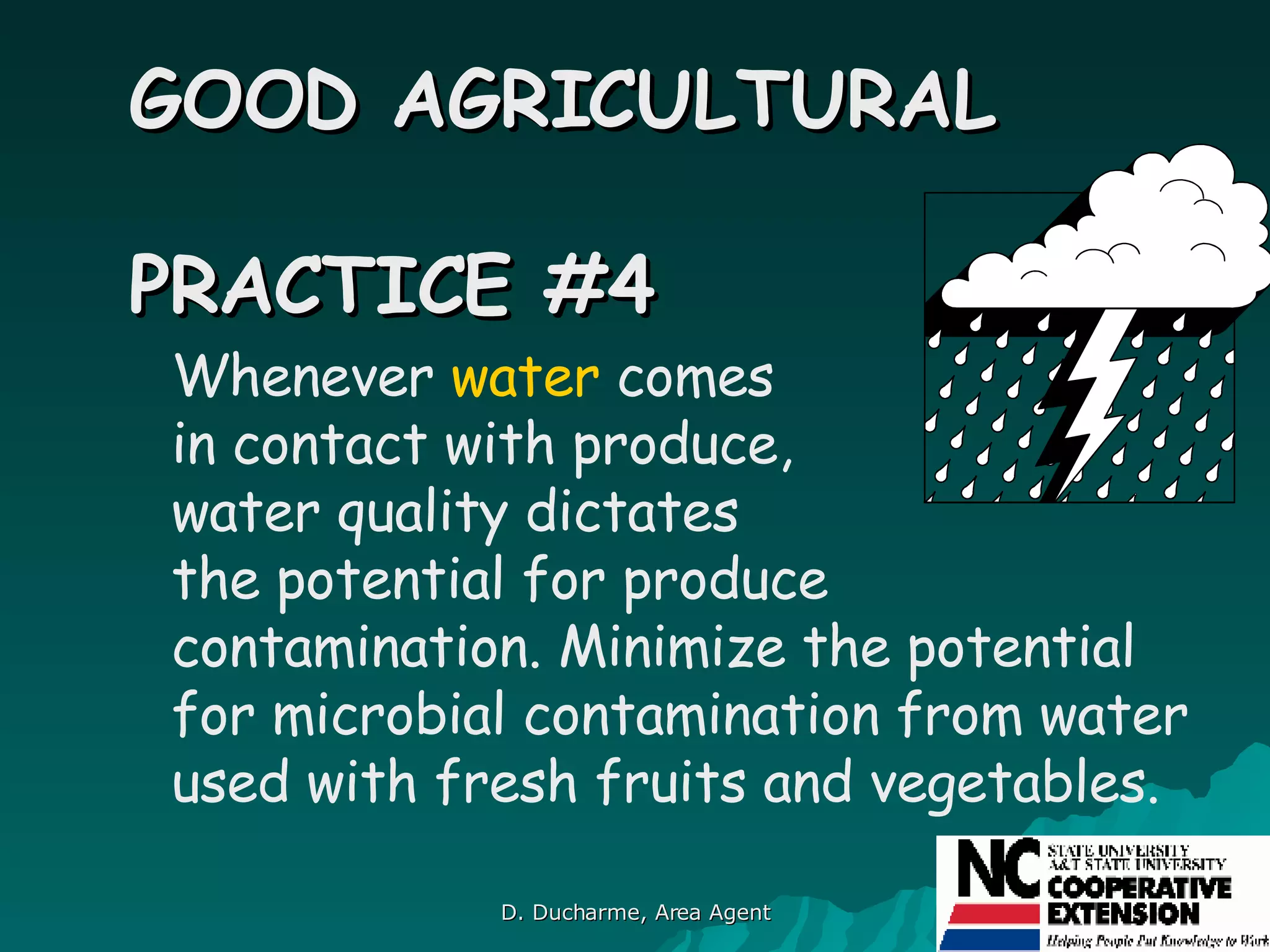Whenever  water  comes  in contact with produce,  water quality dictates  the potential for produce contamination. Minimize the potential for microbial contamination from water used with fresh fruits and vegetables.   GOOD AGRICULTURAL  PRACTICE #4 
