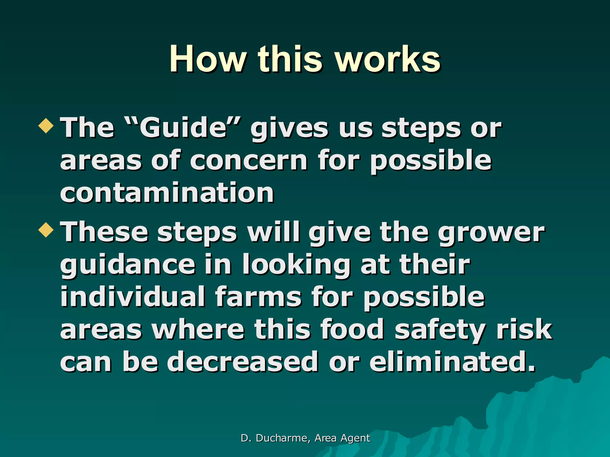 How this works The “Guide” gives us steps or areas of concern for possible contamination These steps will give the grower guidance in looking at their individual farms for possible areas where this food safety risk can be decreased or eliminated. 