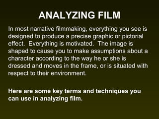 ANALYZING FILM
In most narrative filmmaking, everything you see is
designed to produce a precise graphic or pictorial
effect. Everything is motivated. The image is
shaped to cause you to make assumptions about a
character according to the way he or she is
dressed and moves in the frame, or is situated with
respect to their environment.
Here are some key terms and techniques you
can use in analyzing film.
 