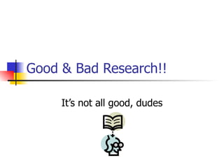 Good & Bad Research!! It’s not all good, dudes 