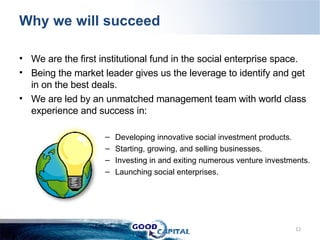 We are the first institutional fund in the social enterprise space. Being the market leader gives us the leverage to identify and get in on the best deals. We are led by an unmatched management team with world class experience and success in:  Developing innovative social investment products. Starting, growing, and selling businesses. Investing in and exiting numerous venture investments. Launching social enterprises.  Why we will succeed 