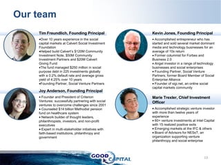 Our team Tim Freundlich, Founding Principal Over 10 years experience in the social capital markets at Calvert Social Investment Foundation Helped build Calvert’s $120M Community Investment Note, $50M Community Investment Partners and $20M Calvert Giving Fund  The fund managed $250 million in social purpose debt in 225 investments globally with a 0.2% default rate and average gross yield of 4.25% over 10 years  Founding Partner, Social Venture Partners  Joy Anderson, Founding Principal Founder and President of Criterion Ventures: successfully partnering with social ventures to overcome challenges since 2001  Counseled $14 billion Methodist pension fund on healthcare system Network builder of thought leaders, philanthropists, investors, and non-profit executives  Expert in multi-stakeholder initiatives with faith-based institutions, philanthropy and government Kevin Jones, Founding Principal Accomplished entrepreneur who has started and sold several market dominant media and technology businesses for an average of 10x return Former columnist for Forbes and Business 2.0 Angel investor in a range of technology businesses and social enterprises Founding Partner, Social Venture Partners; former Board Member of Social Enterprise Alliance Founder of xigi.net, an online social capital markets community  Marie Trexler, Chief Investment Officer Accomplished strategic venture investor with more than twelve years of experience  60+ venture investments at Intel Capital with 15 realized positive exits Emerging markets at the IFC & others Board of Advisors for NESsT, an organization supporting venture philanthropy and social enterprise 