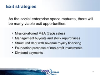 Exit strategies  As the social enterprise space matures, there will be many viable exit opportunities: Mission-aligned M&A (trade sales) Management buyouts and stock repurchases Structured debt with revenue royalty financing  Foundation purchase of non-profit investments Dividend payments 