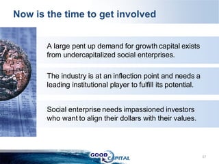 Now is the time to get involved A large pent up demand for growth capital exists from undercapitalized social enterprises. The industry is at an inflection point and needs a leading institutional player to fulfill its potential. Social enterprise needs impassioned investors who want to align their dollars with their values.   