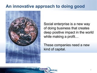 An innovative approach to doing good Social enterprise is a new way of doing business that creates deep positive impact in the world while making a profit… These companies need a new kind of capital. 