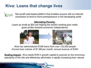 Kiva: Loans that change lives Alleviating Poverty: Loans as small as $25 are helping the world's working poor make great strides towards economic independence -Kiva has administered $12M loans from over 123,000 people -Current loan volume of $1.5M per month; annual revenue of $1M+ Non-profit web-based platform that enables anyone with an Internet connection to lend to micro-entrepreneurs in the developing world  Scaling Impact:   Kiva needs $1M in growth capital to execute on the enormous popularity of the site and effectively administer a rapidly increasing loan volume 