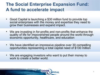 The Social Enterprise Expansion Fund: A fund to accelerate impact Good Capital is launching a $30 million fund to provide top social enterprises with the money and expertise they need to grow their businesses and expand impact. We are investing in for-profits and non-profits that enhance the quality of life for impoverished people around the world through economic opportunity, healthcare, and education  We have identified an impressive pipeline over 30 compelling opportunities representing a total capital need of $130 million We are engaging investors who want to put their money to work to create a better world.  