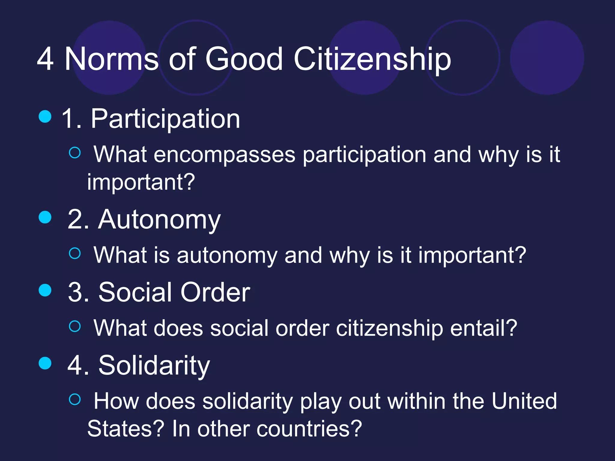 4 Norms of Good Citizenship 1. Participation What encompasses participation and why is it important? 2. Autonomy What is autonomy and why is it important? 3. Social Order What does social order citizenship entail? 4. Solidarity How does solidarity play out within the United States? In other countries? 
