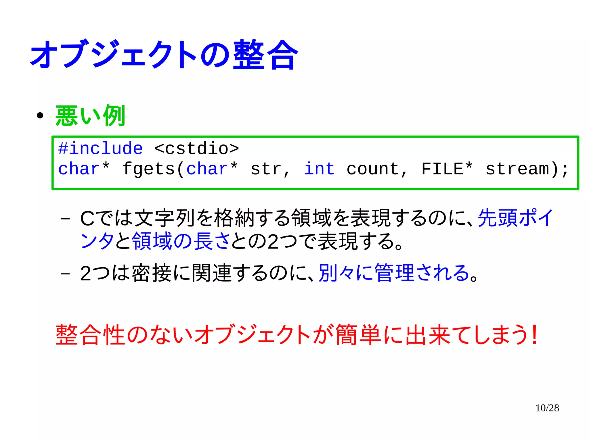 10/28
オブジェクトの整合
●
悪い例
– Cでは文字列を格納する領域を表現するのに、先頭ポイ
ンタと領域の長さとの2つで表現する。
– 2つは密接に関連するのに、別々に管理される。
整合性のないオブジェクトが簡単に出来てしまう！
#include <cstdio>
char* fgets(char* str, int count, FILE* stream);
 