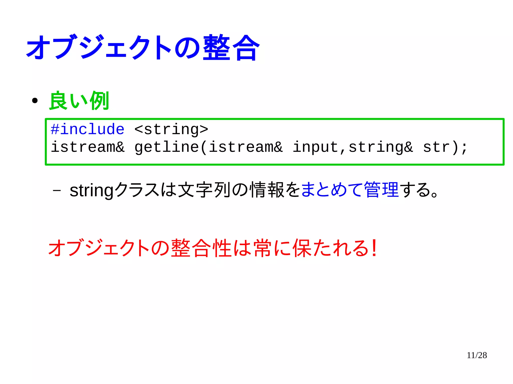 11/28
オブジェクトの整合
●
良い例
– stringクラスは文字列の情報をまとめて管理する。
オブジェクトの整合性は常に保たれる！
#include <string>
istream& getline(istream& input,string& str);
 