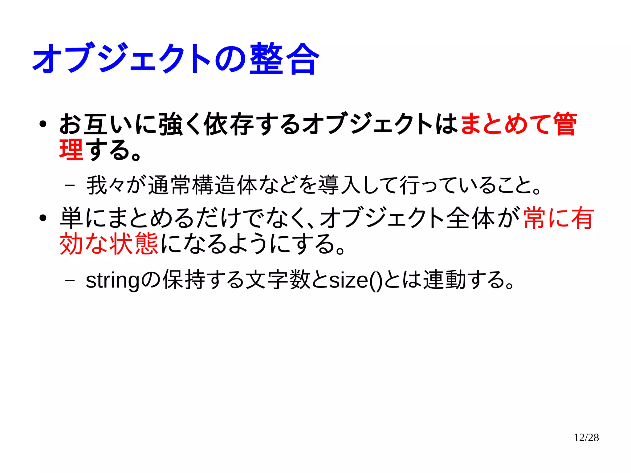 12/28
オブジェクトの整合
●
お互いに強く依存するオブジェクトはまとめて管
理する。
– 我々が通常構造体などを導入して行っていること。
●
単にまとめるだけでなく、オブジェクト全体が常に有
効な状態になるようにする。
– stringの保持する文字数とsize()とは連動する。
 
