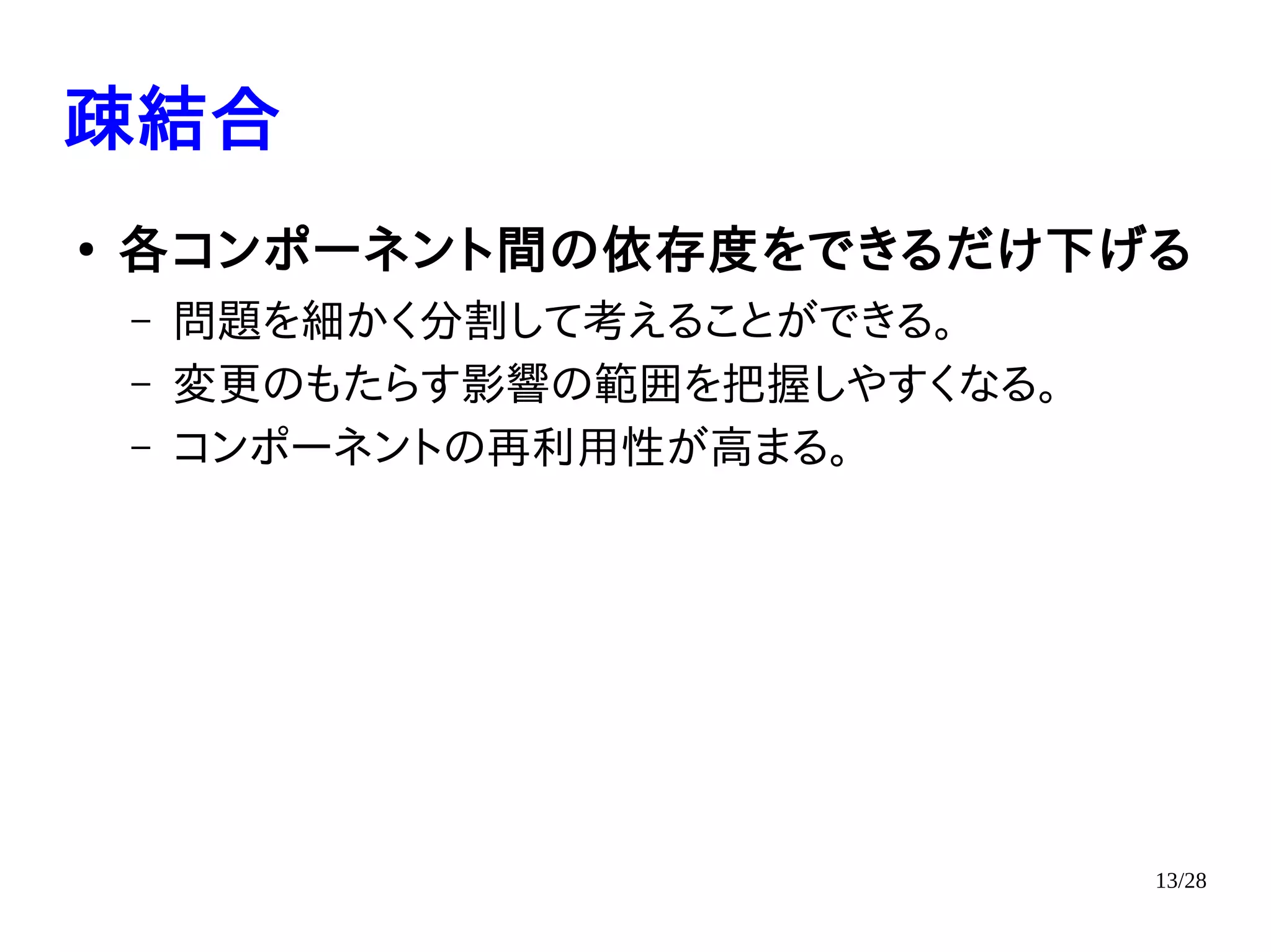 13/28
疎結合
●
各コンポーネント間の依存度をできるだけ下げる
– 問題を細かく分割して考えることができる。
– 変更のもたらす影響の範囲を把握しやすくなる。
– コンポーネントの再利用性が高まる。
 