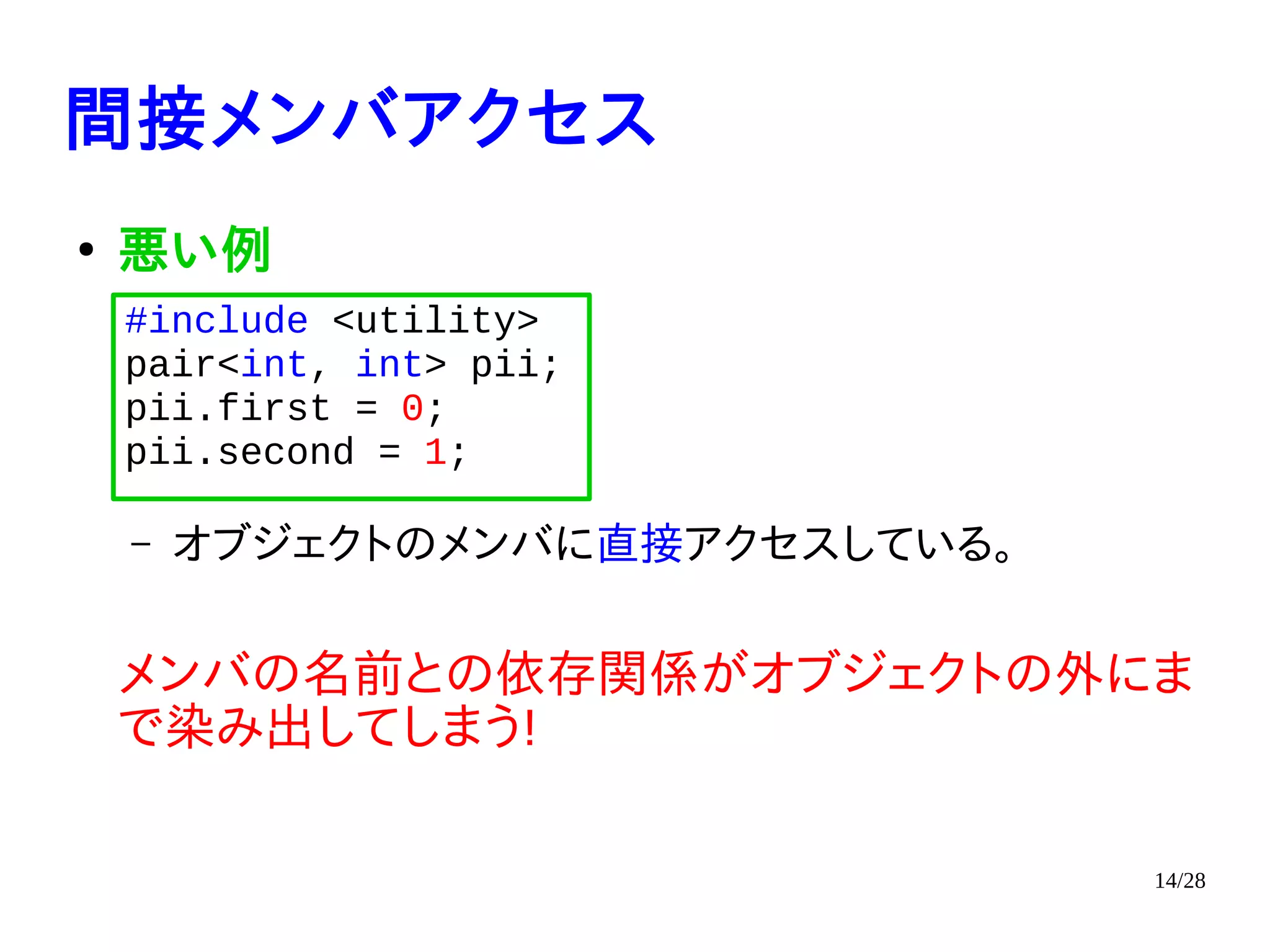 14/28
間接メンバアクセス
●
悪い例
– オブジェクトのメンバに直接アクセスしている。
メンバの名前との依存関係がオブジェクトの外にま
で染み出してしまう!
#include <utility>
pair<int, int> pii;
pii.first = 0;
pii.second = 1;
 