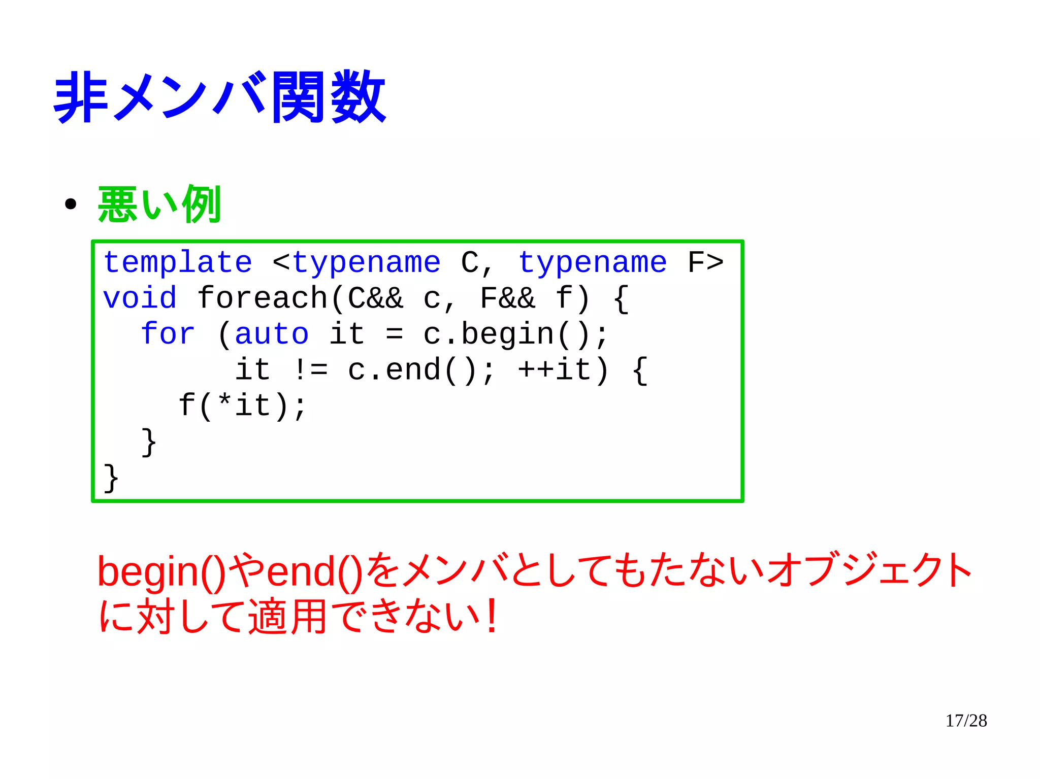 17/28
非メンバ関数
●
悪い例
begin()やend()をメンバとしてもたないオブジェクト
に対して適用できない！
template <typename C, typename F>
void foreach(C&& c, F&& f) {
for (auto it = c.begin();
it != c.end(); ++it) {
f(*it);
}
}
 