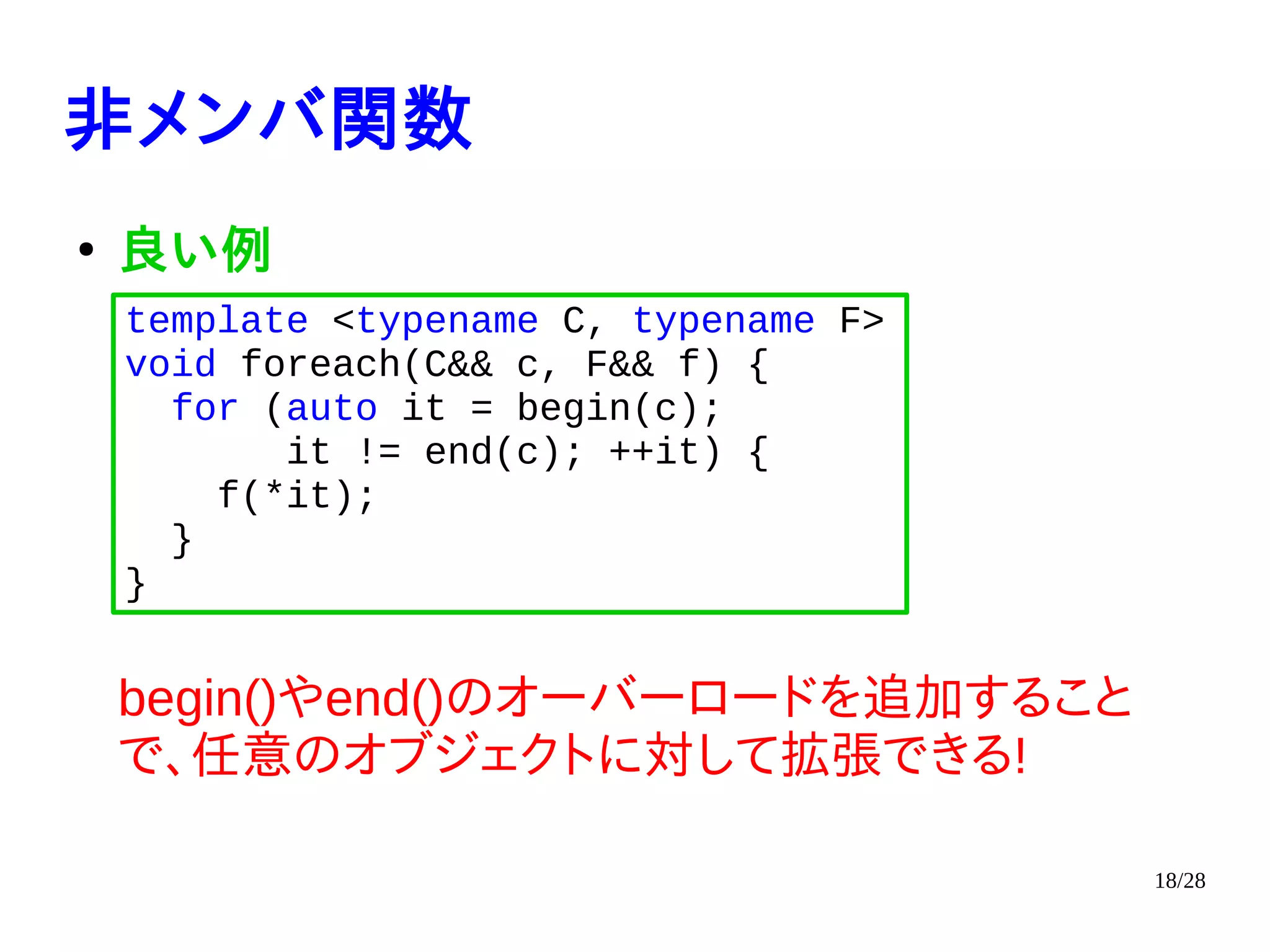 18/28
非メンバ関数
●
良い例
begin()やend()のオーバーロードを追加すること
で、任意のオブジェクトに対して拡張できる!
template <typename C, typename F>
void foreach(C&& c, F&& f) {
for (auto it = begin(c);
it != end(c); ++it) {
f(*it);
}
}
 