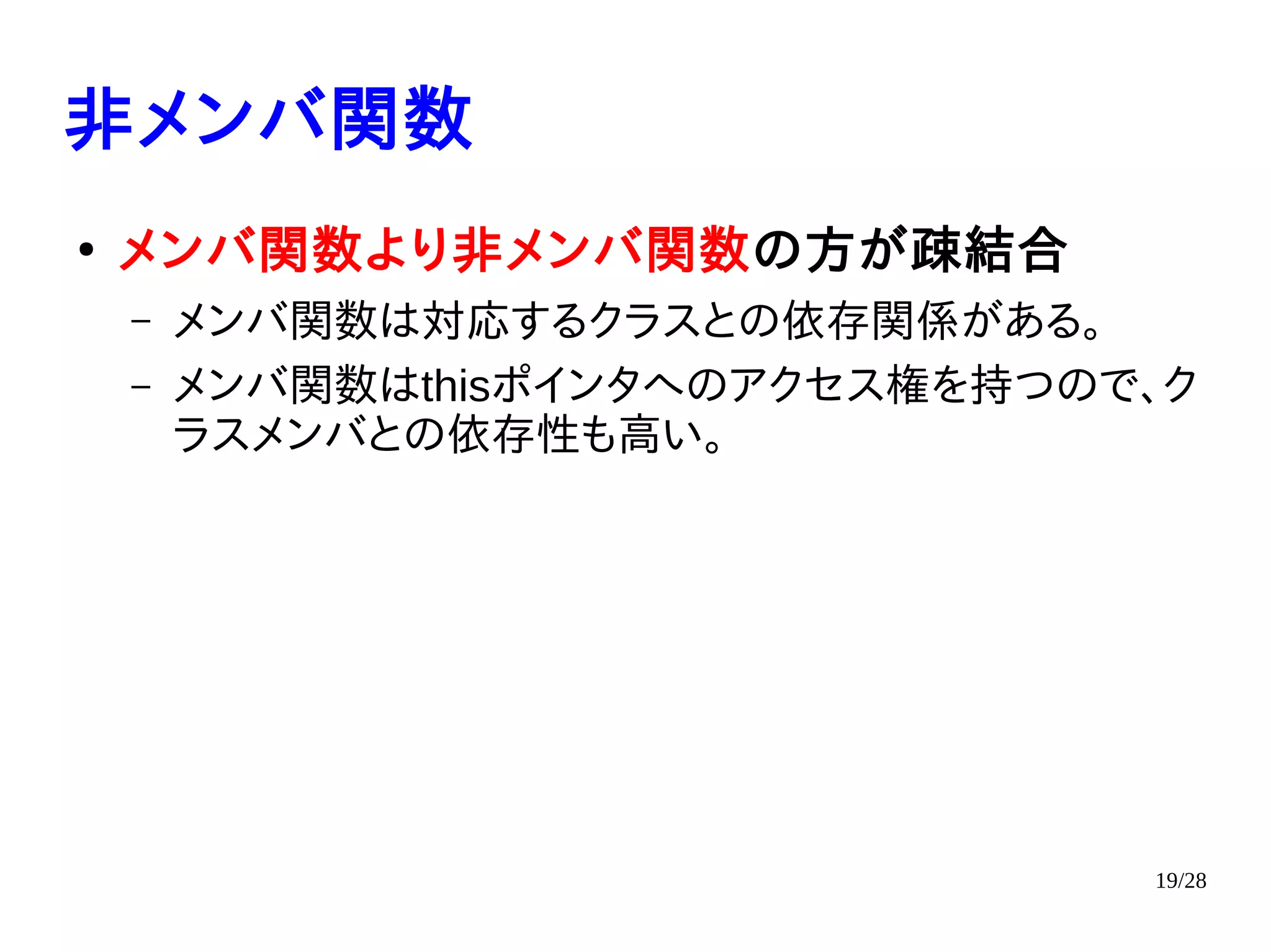 19/28
非メンバ関数
●
メンバ関数より非メンバ関数の方が疎結合
– メンバ関数は対応するクラスとの依存関係がある。
– メンバ関数はthisポインタへのアクセス権を持つので、ク
ラスメンバとの依存性も高い。
 