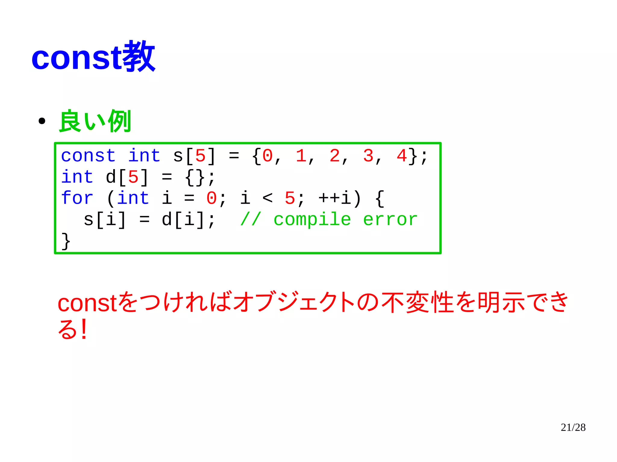 21/28
const教
●
良い例
constをつければオブジェクトの不変性を明示でき
る！
const int s[5] = {0, 1, 2, 3, 4};
int d[5] = {};
for (int i = 0; i < 5; ++i) {
s[i] = d[i]; // compile error
}
 